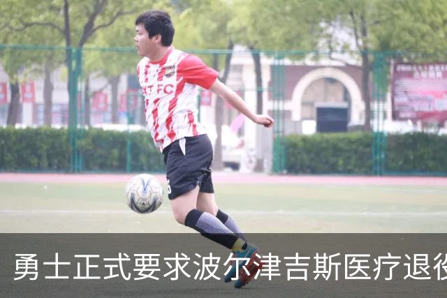 勇士正式要求波尔津吉斯医疗退役！向NBA提交证据，拒绝支付工资